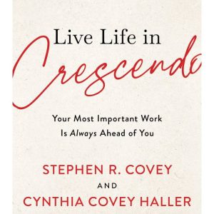 Live Life in Crescendo: Your Most Important Work is Always Ahead of You by Stephen R. Covey